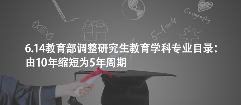 6.14教育部调整研究生教育学科专业目录：由10年缩短为5年周期